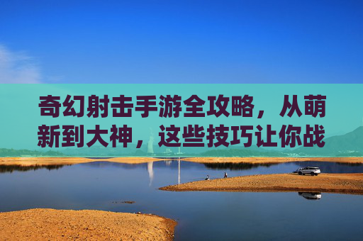奇幻射击手游全攻略,从萌新到大神,这些技巧让你战力飙升! 奇幻射击手游全攻略,从萌新到大神,这些技巧让你战力飙升!