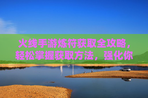 火线手游炼符获取全攻略,轻松掌握获取方法,强化你的战力! 火线手游炼符获取全攻略,轻松掌握获取方法,强化你的战力!