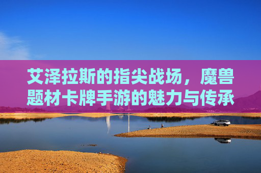 艾泽拉斯的指尖战场，魔兽题材卡牌手游的魅力与传承