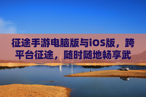 征途手游电脑版与iOS版,跨平台征途,随时随地畅享武侠世界 征途手游电脑版与iOS版,跨平台征途,随时随地畅享武侠世界