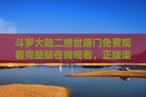 斗罗大陆二绝世唐门免费观看完整版在线观看,正版渠道全解析,畅享霍雨浩热血成长之旅 斗罗大陆二绝世唐门免费观看完整版在线观看,正版渠道全解析,畅享霍雨浩热血成长之旅