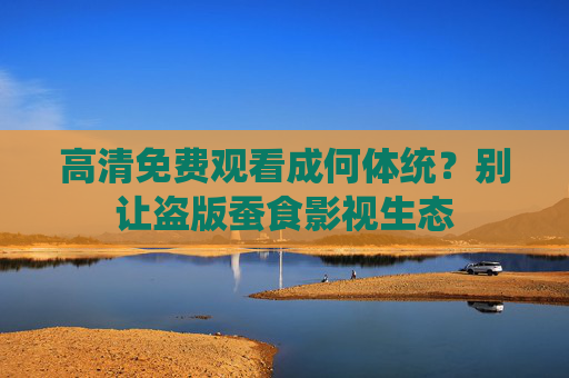 高清免费观看成何体统?别让盗版蚕食影视生态 高清免费观看成何体统?别让盗版蚕食影视生态