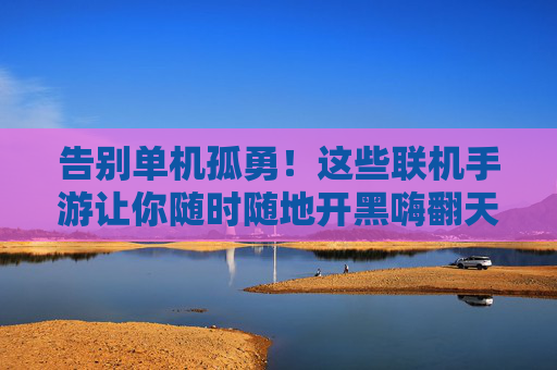 告别单机孤勇！这些联机手游让你随时随地开黑嗨翻天