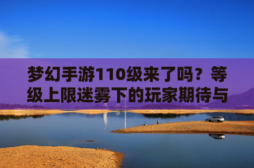 梦幻手游110级来了吗?等级上限迷雾下的玩家期待与行业观察 梦幻手游110级来了吗?等级上限迷雾下的玩家期待与行业观察