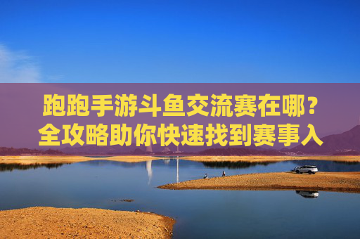 跑跑手游斗鱼交流赛在哪?全攻略助你快速找到赛事入口 跑跑手游斗鱼交流赛在哪?全攻略助你快速找到赛事入口