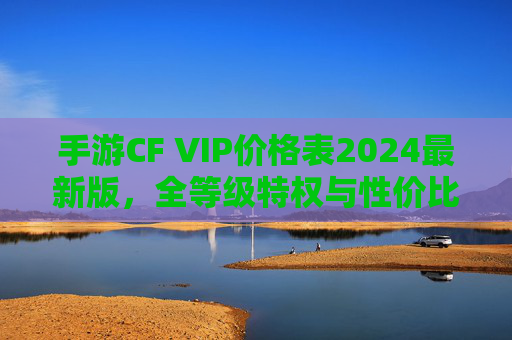 手游CF VIP价格表2024最新版,全等级特权与性价比解析 手游CF VIP价格表2024最新版,全等级特权与性价比解析