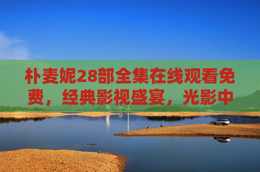 朴麦妮28部全集在线观看免费,经典影视盛宴,光影中的永恒魅力 朴麦妮28部全集在线观看免费,经典影视盛宴,光影中的永恒魅力