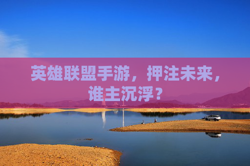 英雄联盟手游,押注未来,谁主沉浮? 英雄联盟手游,押注未来,谁主沉浮?