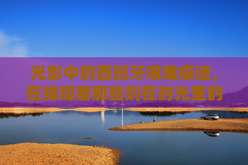 光影中的西班牙艰难痕迹，在线观看那些刻在时光里的坚韧与重生
