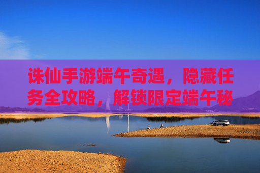 诛仙手游端午奇遇,隐藏任务全攻略,解锁限定端午秘宝! 诛仙手游端午奇遇,隐藏任务全攻略,解锁限定端午秘宝!