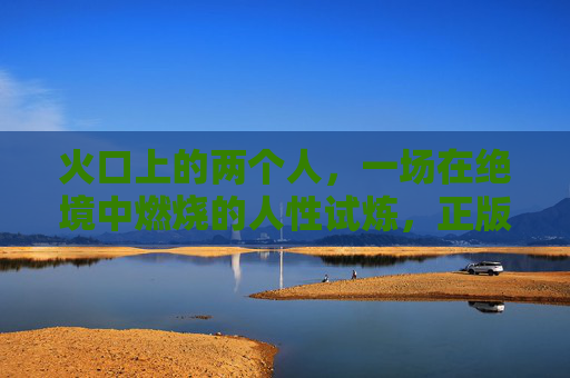 火口上的两个人，一场在绝境中燃烧的人性试炼，正版观看指南