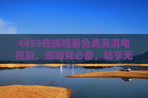 4455在线观看免费高清电视剧,追剧党必备,畅享无广告视觉盛宴 4455在线观看免费高清电视剧,追剧党必备,畅享无广告视觉盛宴