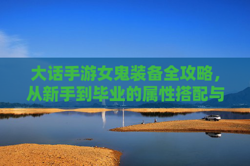 大话手游女鬼装备全攻略,从新手到毕业的属性搭配与选择技巧 大话手游女鬼装备全攻略,从新手到毕业的属性搭配与选择技巧