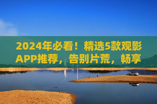 2024年必看!精选5款观影APP推荐,告别片荒,畅享高清大片 2024年必看!精选5款观影APP推荐,告别片荒,畅享高清大片