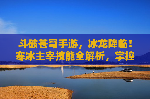 斗破苍穹手游，冰龙降临！寒冰主宰技能全解析，掌控冰封战场