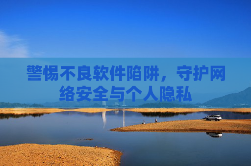 警惕不良软件陷阱,守护网络安全与个人隐私 警惕不良软件陷阱,守护网络安全与个人隐私