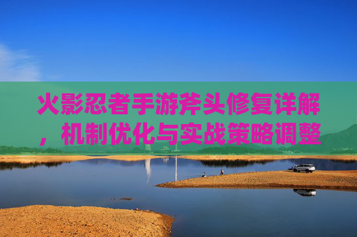 火影忍者手游斧头修复详解,机制优化与实战策略调整 火影忍者手游斧头修复详解,机制优化与实战策略调整