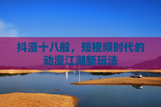 抖漫十八般，短视频时代的动漫江湖新玩法