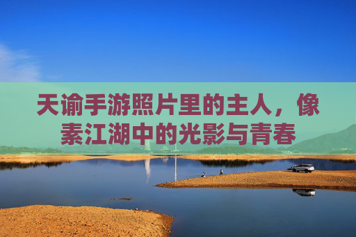 天谕手游照片里的主人，像素江湖中的光影与青春