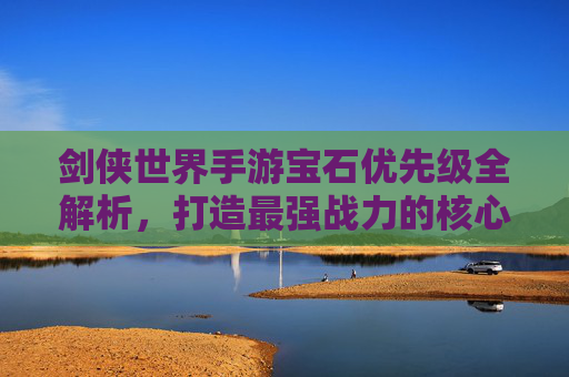 剑侠世界手游宝石优先级全解析，打造最强战力的核心攻略