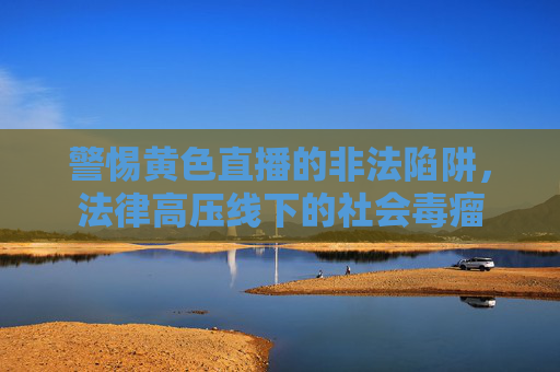 警惕黄色直播的非法陷阱,法律高压线下的社会毒瘤 警惕黄色直播的非法陷阱,法律高压线下的社会毒瘤