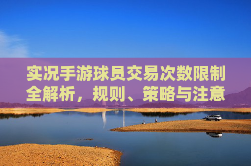 实况手游球员交易次数限制全解析,规则、策略与注意事项 实况手游球员交易次数限制全解析,规则、策略与注意事项