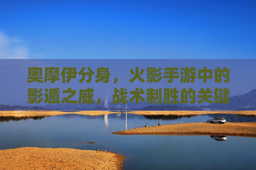 奥摩伊分身,火影手游中的影遁之威,战术制胜的关键 奥摩伊分身,火影手游中的影遁之威,战术制胜的关键
