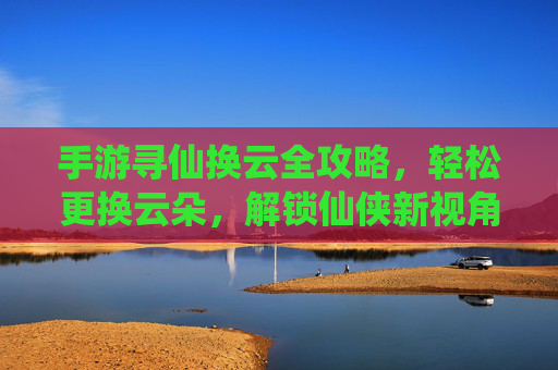 手游寻仙换云全攻略,轻松更换云朵,解锁仙侠新视角 手游寻仙换云全攻略,轻松更换云朵,解锁仙侠新视角