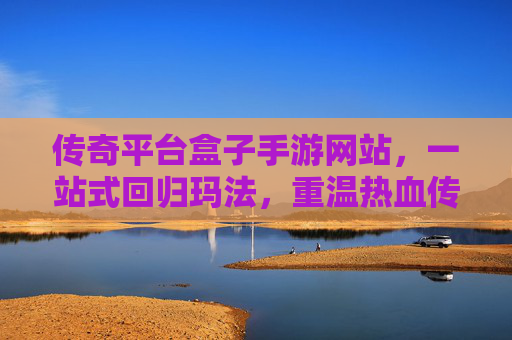 传奇平台盒子手游网站，一站式回归玛法，重温热血传奇新选择
