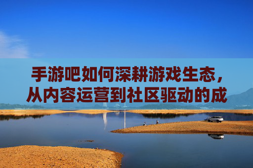 手游吧如何深耕游戏生态,从内容运营到社区驱动的成长之路 手游吧如何深耕游戏生态,从内容运营到社区驱动的成长之路
