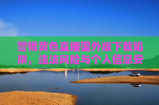 警惕黄色直播国外版下载陷阱,违法风险与个人信息安全双重威胁 警惕黄色直播国外版下载陷阱,违法风险与个人信息安全双重威胁