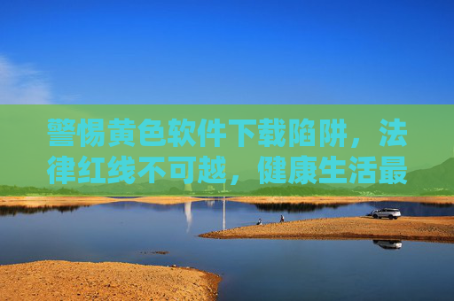 警惕黄色软件下载陷阱，法律红线不可越，健康生活最重要