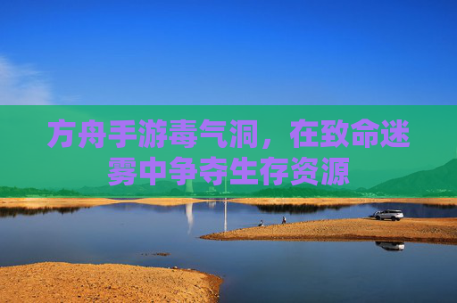 方舟手游毒气洞,在致命迷雾中争夺生存资源 方舟手游毒气洞,在致命迷雾中争夺生存资源