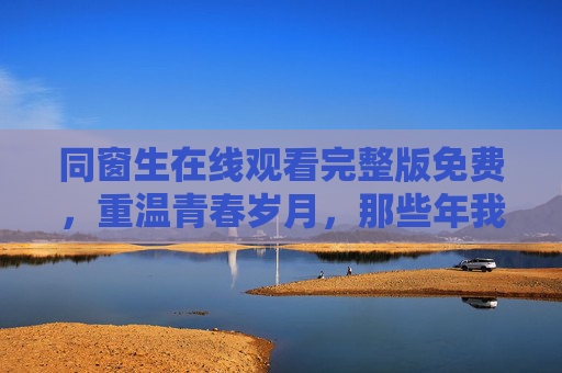 同窗生在线观看完整版免费，重温青春岁月，那些年我们一起追过的校园时光