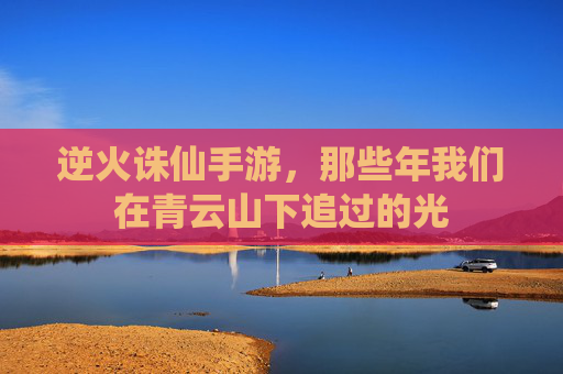 逆火诛仙手游,那些年我们在青云山下追过的光 逆火诛仙手游,那些年我们在青云山下追过的光