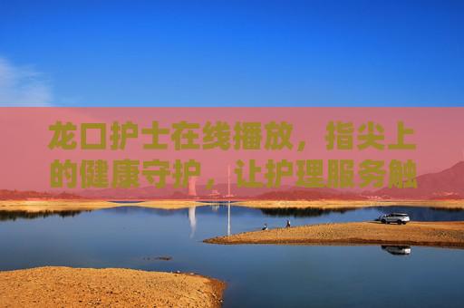 龙口护士在线播放,指尖上的健康守护,让护理服务触手可及 龙口护士在线播放,指尖上的健康守护,让护理服务触手可及