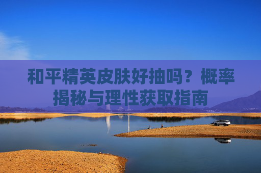 和平精英皮肤好抽吗?概率揭秘与理性获取指南 和平精英皮肤好抽吗?概率揭秘与理性获取指南