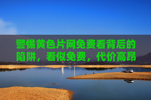 警惕黄色片网免费看背后的陷阱,看似免费,代价高昂 警惕黄色片网免费看背后的陷阱,看似免费,代价高昂