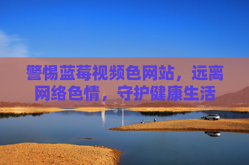 警惕蓝莓视频色网站,远离网络色情,守护健康生活 警惕蓝莓视频色网站,远离网络色情,守护健康生活
