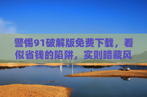 警惕91破解版免费下载,看似省钱的陷阱,实则暗藏风险 警惕91破解版免费下载,看似省钱的陷阱,实则暗藏风险