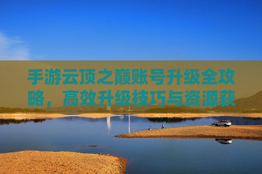 手游云顶之巅账号升级全攻略，高效升级技巧与资源获取指南