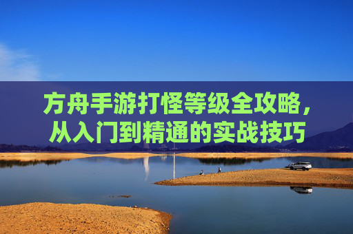 方舟手游打怪等级全攻略,从入门到精通的实战技巧 方舟手游打怪等级全攻略,从入门到精通的实战技巧