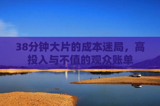 38分钟大片的成本迷局，高投入与不值的观众账单