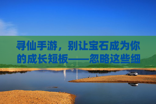寻仙手游,别让宝石成为你的成长短板——忽略这些细节,你可能真的玩错了! 寻仙手游,别让宝石成为你的成长短板——忽略这些细节,你可能真的玩错了!