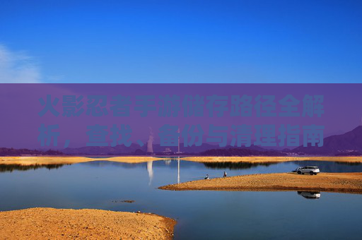 火影忍者手游储存路径全解析,查找、备份与清理指南 火影忍者手游储存路径全解析,查找、备份与清理指南