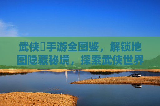 武侠乂手游全图鉴，解锁地图隐藏秘境，探索武侠世界的未知角落