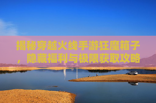 揭秘穿越火线手游狂魔箱子,隐藏福利与极限获取攻略! 揭秘穿越火线手游狂魔箱子,隐藏福利与极限获取攻略!