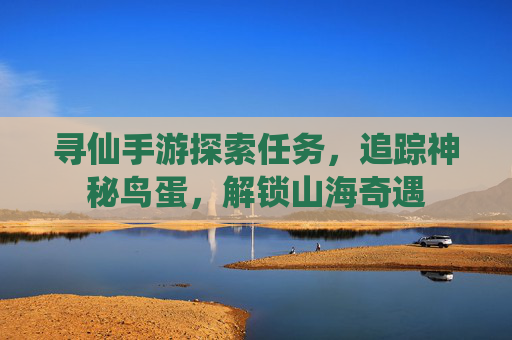 寻仙手游探索任务,追踪神秘鸟蛋,解锁山海奇遇 寻仙手游探索任务,追踪神秘鸟蛋,解锁山海奇遇