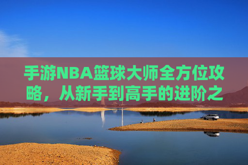 手游NBA篮球大师全方位攻略，从新手到高手的进阶之路