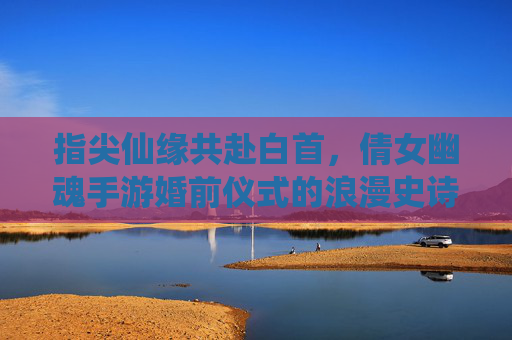 指尖仙缘共赴白首,倩女幽魂手游婚前仪式的浪漫史诗 指尖仙缘共赴白首,倩女幽魂手游婚前仪式的浪漫史诗